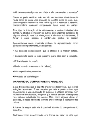 está descontente diga ao seu chefe e ele que resolva o assunto.”
Como se pode verificar, não só não se resolveu absolutamente
nada como se criou uma situação de conflito entre os dois, que,
caso ninguém interviesse para tentar ajudar a resolver o assunto,
comprometeria qualquer cooperação futura entre as partes.
Este tipo de interação viola, nitidamente, a esfera individual dos
outros. O objetivo é magoar os outros, que julgamos culpados de
alguma situação que nos desagrada; é dominar o interlocutor, é
forçar a outra pessoa a perder…Eu ganho, tu perdes!
Apresentamos como principais motivos da agressividade, como
padrão de comportamento, os seguintes:
• As pessoas considerarem que o ataque é a melhor defesa,
• Considerá-lo como o ínico possível para lidar com a situação,
• O “transbordar do copo”,
• Deslocamento (mecanismo de defesa),
• Más experiências passadas,
• Processo de socialização.
O CAMINHO DO COMPORTAMENTO ADEQUADO
É na divergência que o espírito criador se desenvolve, que novas
soluções aparecem. É no respeito, por nós e pelos outros, que
encontramos a via equilibrada do sucesso. É utópico acreditar num
mundo sem desacordos, imaginar que nunca existam intercepções
nas esferas individuais dos outros. Mas, como alguém disse no
passado, a nossa liberdade termina onde começa a liberdade dos
outros.
A forma de seguir esta via é possível através do comportamento
assertivo.
Definimos como assertividade uma forma de estar na vida que
 