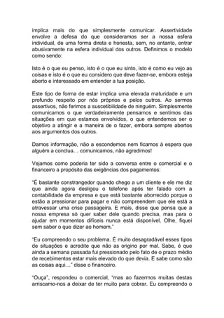 implica mais do que simplesmente comunicar. Assertividade
envolve a defesa do que consideramos ser a nossa esfera
individual, de uma forma direta e honesta, sem, no entanto, entrar
abusivamente na esfera individual dos outros. Definimos o modelo
como sendo:
Isto é o que eu penso, isto é o que eu sinto, isto é como eu vejo as
coisas e isto é o que eu considero que deve fazer-se, embora esteja
aberto e interessado em entender a tua posição.
Este tipo de forma de estar implica uma elevada maturidade e um
profundo respeito por nós próprios e pelos outros. Ao sermos
assertivos, não ferimos a suscetibilidade de ninguém. Simplesmente
comunicamos o que verdadeiramente pensamos e sentimos das
situações em que estamos envolvidos, o que entendemos ser o
objetivo a atingir e a maneira de o fazer, embora sempre abertos
aos argumentos dos outros.
Damos informação, não a escondemos nem ficamos à espera que
alguém a conclua… comunicamos, não agredimos!
Vejamos como poderia ter sido a conversa entre o comercial e o
financeiro a propósito das exigências dos pagamentos:
“É bastante constrangedor quando chego a um cliente e ele me diz
que ainda agora desligou o telefone após ter falado com a
contabilidade da empresa e que está bastante aborrecido porque o
estão a pressionar para pagar e não compreendem que ele está a
atravessar uma crise passageira. E mais, disse que pensa que a
nossa empresa só quer saber dele quando precisa, mas para o
ajudar em momentos difíceis nunca está disponível. Olhe, fiquei
sem saber o que dizer ao homem.”
“Eu compreendo o seu problema. É muito desagradável esses tipos
de situações e acredite que não as origino por mal. Sabe, é que
ainda a semana passada fui pressionado pelo fato de o prazo médio
de recebimentos estar mais elevado do que devia. E sabe como são
as coisas aqui…” disse o financeiro.
“Ouça”, respondeu o comercial, “mas ao fazermos muitas destas
arriscamo-nos a deixar de ter muito para cobrar. Eu compreendo o
 