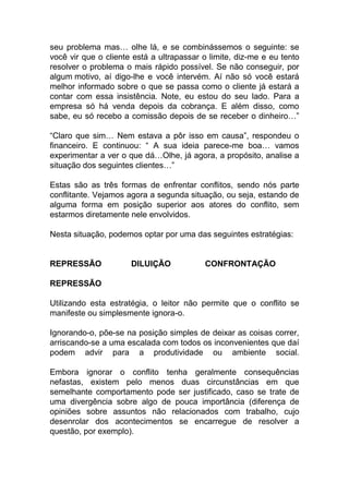 seu problema mas… olhe lá, e se combinássemos o seguinte: se
você vir que o cliente está a ultrapassar o limite, diz-me e eu tento
resolver o problema o mais rápido possível. Se não conseguir, por
algum motivo, aí digo-lhe e você intervém. Aí não só você estará
melhor informado sobre o que se passa como o cliente já estará a
contar com essa insistência. Note, eu estou do seu lado. Para a
empresa só há venda depois da cobrança. E além disso, como
sabe, eu só recebo a comissão depois de se receber o dinheiro…”
“Claro que sim… Nem estava a pôr isso em causa”, respondeu o
financeiro. E continuou: “ A sua ideia parece-me boa… vamos
experimentar a ver o que dá…Olhe, já agora, a propósito, analise a
situação dos seguintes clientes…”
Estas são as três formas de enfrentar conflitos, sendo nós parte
conflitante. Vejamos agora a segunda situação, ou seja, estando de
alguma forma em posição superior aos atores do conflito, sem
estarmos diretamente nele envolvidos.
Nesta situação, podemos optar por uma das seguintes estratégias:
REPRESSÃO DILUIÇÃO CONFRONTAÇÃO
REPRESSÃO
Utilizando esta estratégia, o leitor não permite que o conflito se
manifeste ou simplesmente ignora-o.
Ignorando-o, põe-se na posição simples de deixar as coisas correr,
arriscando-se a uma escalada com todos os inconvenientes que daí
podem advir para a produtividade ou ambiente social.
Embora ignorar o conflito tenha geralmente consequências
nefastas, existem pelo menos duas circunstâncias em que
semelhante comportamento pode ser justificado, caso se trate de
uma divergência sobre algo de pouca importância (diferença de
opiniões sobre assuntos não relacionados com trabalho, cujo
desenrolar dos acontecimentos se encarregue de resolver a
questão, por exemplo).
 