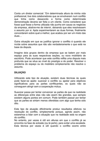 Conta um diretor comercial: “Em determinada altura da minha vida
profissional, tive dois colaboradores que se envolveram num conflito
que tinha como desacordo a forma como determinada
demonstração deveria ser feita a um cliente. Como considerei que
fosse qual fosse a forma utilizada não punha em causa os negócios
da empresa, abstive-me de intervir, deixando que eles resolvessem
o assunto por si. Após experimentarem as duas formas, finalmente
concordaram sobre qual a melhor, que acabou por ser um misto das
duas…
Outra situação em que se justifica ignorar o conflito é quando ele
incide sobre assuntos que não são verdadeiramente o que está na
base da disputa.
Imagine dois grupos dentro da empresa que se batem por mais
espaço para as suas respectivas seções, ou novo mobiliário de
escritório. Pode acontecer que este conflito reflita uma disputa mais
profunda que se situa ao nível do prestígio e do poder. Resolver o
problema do espaço ou do mobiliáro simplesmente não resolve o
assunto.
DILUIÇÃO
Utilizando este tipo de atuação, existem duas técnicas às quais
pode fazer-se apelo: suavizar o conflito ou apelar para objetivos
significativos para as partes conflituantes, os quais não se
conseguem atingir sem a cooperação mútua.
Suavizar passa por tentar convencer as partes de que na realidade
as diferenças entre elas não são assim tão grandes, que sempre
existem alguns pontos em comum. Pode também passar por tentar
que as partes se sintam menos ofendidas com algo que tenha sido
dito.
Este tipo de atuação dificilmente produz resultados efetivos na
resolução do conflito, simplesmente porque, agindo assim, não
estaremos a lidar com a situação que na realidade está na origem
do conflito.
No entanto, por vezes é útil em alturas em que o conflito já se
encontra na fase de eclosão (ou lá perto), para evitar uma escalada.
Esta técnica por vezes é útil quando o conflito ocorre entre
 