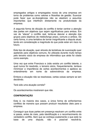 empregados antigos e empregados novos de uma empresa em
torno de problemas como valores e filosofias de gestão. Suavizar
pode fazer que as divergências não se alastrem a assuntos
importantes que interfiram diretamente na produtividade da
empresa.
A segunda forma de diluição do conflito é tentar centrar a atenção
das partes em objetivos que sejam significativos para ambos. Em
vez de “atacar” o conflito real, tenta-se desviar a atenção dos
grupos para objetivos de médio/longo prazo, comuns a ambos. De
certa forma, é uma tentativa de tornar insignificante a disputa atual,
tendo em consideração a magnitude do que pode estar em risco no
futuro.
Este tipo de atuação, quer através de tentativas de suavização quer
apelando para objetivos comuns, foi utilizada durante muito tempo
pelo terceiro sócio da empresa de informática que atrás foi citado
como exemplo.
Uma vez que entre Francisco e João existia um conflito latente, o
qual nunca foi resolvido, o terceiro sócio, frequentemente, tentava
minimizar a importância de certos acontecimentos e apelava ao
entendimento em nome da sobrevivência da empresa.
Embora a situação não se resolvesse, certas coisas sempre se iam
decidindo.
Terá sido uma atuação correta?
Os acontecimentos mostraram que não.
CONFRONTAÇÃO
Esta é, na maioria dos casos, a única forma de enfrentarmos
conflitos de maneira que possam produzir resultados úteis para a
empresa.
Conseguir que duas partes em presença resolvam um conflito entre
si passa, antes de mais, pela identificação e o reconhecimento do
verdadeiro conflito. Sem que se conheça exatamente o que está na
base de uma disputa, não é possível resolvê-la.
 