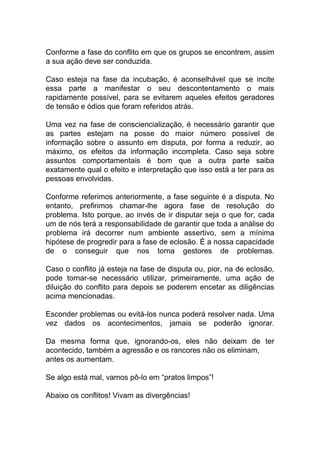 Conforme a fase do conflito em que os grupos se encontrem, assim
a sua ação deve ser conduzida.
Caso esteja na fase da incubação, é aconselhável que se incite
essa parte a manifestar o seu descontentamento o mais
rapidamente possível, para se evitarem aqueles efeitos geradores
de tensão e ódios que foram referidos atrás.
Uma vez na fase de consciencialização, é necessário garantir que
as partes estejam na posse do maior número possível de
informação sobre o assunto em disputa, por forma a reduzir, ao
máximo, os efeitos da informação incompleta. Caso seja sobre
assuntos comportamentais é bom que a outra parte saiba
exatamente qual o efeito e interpretação que isso está a ter para as
pessoas envolvidas.
Conforme referimos anteriormente, a fase seguinte é a disputa. No
entanto, prefirimos chamar-lhe agora fase de resolução do
problema. Isto porque, ao invés de ir disputar seja o que for, cada
um de nós terá a responsabilidade de garantir que toda a análise do
problema irá decorrer num ambiente assertivo, sem a mínima
hipótese de progredir para a fase de eclosão. É a nossa capacidade
de o conseguir que nos torna gestores de problemas.
Caso o conflito já esteja na fase de disputa ou, pior, na de eclosão,
pode tornar-se necessário utilizar, primeiramente, uma ação de
diluição do conflito para depois se poderem encetar as diligências
acima mencionadas.
Esconder problemas ou evitá-los nunca poderá resolver nada. Uma
vez dados os acontecimentos, jamais se poderão ignorar.
Da mesma forma que, ignorando-os, eles não deixam de ter
acontecido, também a agressão e os rancores não os eliminam,
antes os aumentam.
Se algo está mal, vamos pô-lo em “pratos limpos”!
Abaixo os conflitos! Vivam as divergências!
 