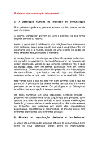 O sistema de comunicação interpessoal
a) A percepção humana no processo de comunicação
Num primeiro significado, perceber é tomar contato com o mundo
que nos rodeia.
A palavra "percepção" provem do latim e significa, na sua forma
original, colheita ou recolha.
Assim, a percepção é estabelecer uma relação entre o sistema e o
meio ambiente, isto é, uma relação que visa a integração entre um
organismo vivo e o mundo, através de uma recolha de dados do
meio ambiente relevantes para o momento.
A percepção é um conceito que se aplica não apenas ao homem,
mas a todos os organismos. Sendo definida como um processo de
extrair informação, verifica-se que o mundo percebido não é igual
ao mundo físico, nem em termos qualitativos nem em termos
quantitativos. O mundo percebido não passa de uma interpretação
do mundo físico, o que implica que não haja uma identidade
completa entre o que nós percebemos e a realidade física.
Não vemos tudo o que há para ver, nem ouvimos tudo o que há
para ouvir. A percepção dos objetos ou das pessoas não é um mero
processo de ver o que existe. Os psicólogos e os fisiologistas
acreditam que a percepção é sempre seletiva.
Os seres humanos têm uma capacidade sensorial limitada -
podemos ver somente uma fração daquilo que está presente, ouvir
apenas uma faixa de sons limitada e sentir apenas modificações
bastante grosseiras da forma ou da temperatura. Ainda são maiores
as limitações que sofremos por efeito das necessidades
psicológicas, expectativas e experiências. O mesmo objeto tem
diferentes significados para diferentes pessoas.
b) Atitudes de comunicação nivelantes e desnivelantes:
A seguir são apresentadas algumas atitudes de comunicação, bem
como os seus potenciais efeitos sobre os interlocutores:
 