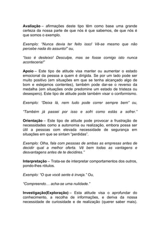 Avaliação – afirmações deste tipo têm como base uma grande
certeza da nossa parte de que nós é que sabemos, de que nós é
que somos o exemplo.
Exemplo: “Nunca devia ter feito isso! Vê-se mesmo que não
percebe nada do assunto!” ou,
“Isso é desleixo! Desculpe, mas se fosse comigo isto nunca
aconteceria!”
Apoio – Este tipo de atitude visa manter ou aumentar o estado
emocional da pessoa a quem é dirigida. Se por um lado pode ser
muito positivo (em situações em que se tenha alcançado algo de
bom e estejamos contentes), também pode dar-se o reverso da
medalha (em situações onde predomine um estado de tristeza ou
desespero). Este tipo de atitude pode também visar o conformismo.
Exemplo: “Deixa lá, nem tudo pode correr sempre bem” ou,
“Também já passei por isso e sofri como estás a sofrer.”
Orientação – Este tipo de atitude pode provocar a frustração de
necessidades como a autonomia ou realização, embora possa ser
útil a pessoas com elevada necessidade de segurança em
situações em que se sintam “perdidas”.
Exemplo: Olha, fala com pessoas de ambas as empresas antes de
decidir qual a melhor oferta. Vê bem todas as vantagens e
desvantagens antes de te decidires.”
Interpretação – Trata-se de interpretar comportamentos dos outros,
pondo-lhes rótulos.
Exemplo: “O que você sente é inveja.” Ou,
“Compreendo… acha-se uma nulidade.”
Investigação(Exploração) – Esta atitude visa o aprofundar do
conhecimento, a recolha de informações, e deriva da nossa
necessidade de curiosidade e de realização (querer saber mais).
 