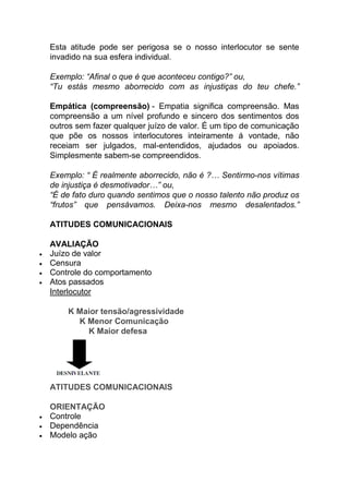 Esta atitude pode ser perigosa se o nosso interlocutor se sente
invadido na sua esfera individual.
Exemplo: “Afinal o que é que aconteceu contigo?” ou,
“Tu estás mesmo aborrecido com as injustiças do teu chefe.”
Empática (compreensão) - Empatia significa compreensão. Mas
compreensão a um nível profundo e sincero dos sentimentos dos
outros sem fazer qualquer juízo de valor. É um tipo de comunicação
que põe os nossos interlocutores inteiramente á vontade, não
receiam ser julgados, mal-entendidos, ajudados ou apoiados.
Simplesmente sabem-se compreendidos.
Exemplo: “ É realmente aborrecido, não é ?… Sentirmo-nos vítimas
de injustiça é desmotivador…” ou,
“É de fato duro quando sentimos que o nosso talento não produz os
“frutos” que pensávamos. Deixa-nos mesmo desalentados.”
ATITUDES COMUNICACIONAIS
AVALIAÇÃO
 Juízo de valor
 Censura
 Controle do comportamento
 Atos passados
Interlocutor
K Maior tensão/agressividade
K Menor Comunicação
K Maior defesa
ATITUDES COMUNICACIONAIS
ORIENTAÇÃO
 Controle
 Dependência
 Modelo ação
 