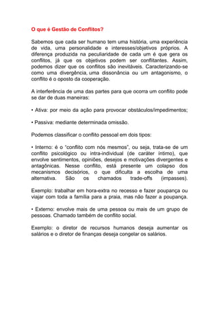 O que é Gestão de Conflitos?
Sabemos que cada ser humano tem uma história, uma experiência
de vida, uma personalidade e interesses/objetivos próprios. A
diferença produzida na peculiaridade de cada um é que gera os
conflitos, já que os objetivos podem ser conflitantes. Assim,
podemos dizer que os conflitos são inevitáveis. Caracterizando-se
como uma divergência, uma dissonância ou um antagonismo, o
conflito é o oposto da cooperação.
A interferência de uma das partes para que ocorra um conflito pode
se dar de duas maneiras:
• Ativa: por meio da ação para provocar obstáculos/impedimentos;
• Passiva: mediante determinada omissão.
Podemos classificar o conflito pessoal em dois tipos:
• Interno: é o “conflito com nós mesmos”, ou seja, trata-se de um
conflito psicológico ou intra-individual (de caráter íntimo), que
envolve sentimentos, opiniões, desejos e motivações divergentes e
antagônicas. Nesse conflito, está presente um colapso dos
mecanismos decisórios, o que dificulta a escolha de uma
alternativa. São os chamados trade-offs (impasses).
Exemplo: trabalhar em hora-extra no recesso e fazer poupança ou
viajar com toda a família para a praia, mas não fazer a poupança.
• Externo: envolve mais de uma pessoa ou mais de um grupo de
pessoas. Chamado também de conflito social.
Exemplo: o diretor de recursos humanos deseja aumentar os
salários e o diretor de finanças deseja congelar os salários.
 