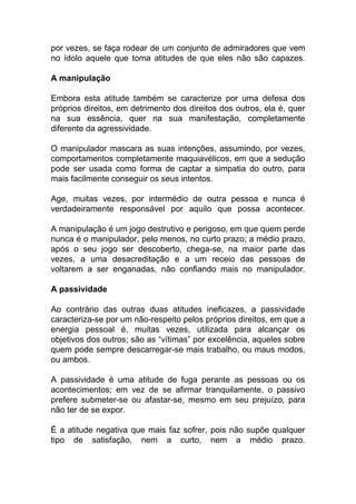 por vezes, se faça rodear de um conjunto de admiradores que vem
no ídolo aquele que toma atitudes de que eles não são capazes.
A manipulação
Embora esta atitude também se caracterize por uma defesa dos
próprios direitos, em detrimento dos direitos dos outros, ela é, quer
na sua essência, quer na sua manifestação, completamente
diferente da agressividade.
O manipulador mascara as suas intenções, assumindo, por vezes,
comportamentos completamente maquiavélicos, em que a sedução
pode ser usada como forma de captar a simpatia do outro, para
mais facilmente conseguir os seus intentos.
Age, muitas vezes, por intermédio de outra pessoa e nunca é
verdadeiramente responsável por aquilo que possa acontecer.
A manipulação é um jogo destrutivo e perigoso, em que quem perde
nunca é o manipulador, pelo menos, no curto prazo; a médio prazo,
após o seu jogo ser descoberto, chega-se, na maior parte das
vezes, a uma desacreditação e a um receio das pessoas de
voltarem a ser enganadas, não confiando mais no manipulador.
A passividade
Ao contrário das outras duas atitudes ineficazes, a passividade
caracteriza-se por um não-respeito pelos próprios direitos, em que a
energia pessoal é, muitas vezes, utilizada para alcançar os
objetivos dos outros; são as “vítimas” por excelência, aqueles sobre
quem pode sempre descarregar-se mais trabalho, ou maus modos,
ou ambos.
A passividade é uma atitude de fuga perante as pessoas ou os
acontecimentos; em vez de se afirmar tranquilamente, o passivo
prefere submeter-se ou afastar-se, mesmo em seu prejuízo, para
não ter de se expor.
É a atitude negativa que mais faz sofrer, pois não supõe qualquer
tipo de satisfação, nem a curto, nem a médio prazo.
 
