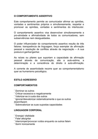 O COMPORTAMENTO ASSERTIVO
Este comportamento permite ao comunicador afirmar as opiniões,
vontades e sentimentos próprios e simultaneamente, respeitar e
promover as opiniões, vontades e sentimentos do interlocutor.
O comportamento assertivo visa desenvolver simultaneamente a
pro-atividade e afirmatividade de todos os comunicadores, sem
subserviências nem desigualdades.
O poder influenciador do comportamento assertivo resulta de três
fatores: transparência de linguagem, força exemplar de afirmação
pessoal e resolução de conflitos através da negociação – A sua
postura é ganhar/ganhar.
As raízes ou pilares que suportam a capacidade de afirmação
pessoal através da comunicação, são a auto-estima, a
determinação e a consciência do direito à auto-afirmação.
A corrente de assertividade recorre quer ao comportamentalismo
quer ao humanismo psicológico.
ESTILO AGRESSIVO
COMPORTAMENTOS
¨ Dominar os outros
¨ Criticar excessiva e negativamente
¨ Valorizar-se à custa dos outros
¨ Ignorar/desvalorizar sistematicamente o que os outros
dizem/fazem
¨ Sobrevalorizar as suas supostas capacidades
LINGUAGEM CORPORAL
¨ Energia/ vitalidade
¨ Falar alto/gritar
¨ Interromper/provocar ruídos enquanto os outros falam
¨ Sorrir ironicamente
 