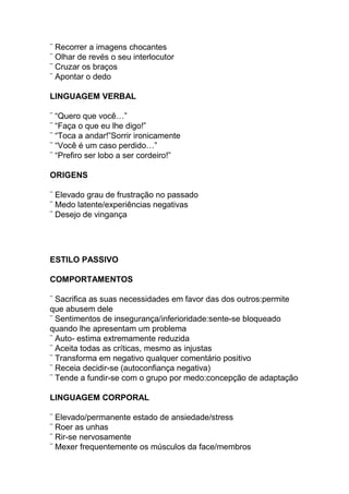 ¨ Recorrer a imagens chocantes
¨ Olhar de revés o seu interlocutor
¨ Cruzar os braços
¨ Apontar o dedo
LINGUAGEM VERBAL
¨ “Quero que você…”
¨ “Faça o que eu lhe digo!”
¨ “Toca a andar!”Sorrir ironicamente
¨ “Você é um caso perdido…”
¨ “Prefiro ser lobo a ser cordeiro!”
ORIGENS
¨ Elevado grau de frustração no passado
¨ Medo latente/experiências negativas
¨ Desejo de vingança
ESTILO PASSIVO
COMPORTAMENTOS
¨ Sacrifica as suas necessidades em favor das dos outros:permite
que abusem dele
¨ Sentimentos de insegurança/inferioridade:sente-se bloqueado
quando lhe apresentam um problema
¨ Auto- estima extremamente reduzida
¨ Aceita todas as críticas, mesmo as injustas
¨ Transforma em negativo qualquer comentário positivo
¨ Receia decidir-se (autoconfiança negativa)
¨ Tende a fundir-se com o grupo por medo:concepção de adaptação
LINGUAGEM CORPORAL
¨ Elevado/permanente estado de ansiedade/stress
¨ Roer as unhas
¨ Rir-se nervosamente
¨ Mexer frequentemente os músculos da face/membros
 