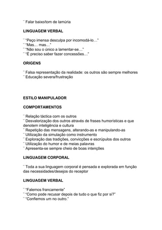 ¨ Falar baixo/tom de lamúria
LINGUAGEM VERBAL
¨ “Peço imensa desculpa por incomodá-lo…”
¨ “Mas… mas…”
¨ “Não sou o único a lamentar-se…”
¨ “É preciso saber fazer concessões…”
ORIGENS
¨ Falsa representação da realidade: os outros são sempre melhores
¨ Educação severa/frustração
ESTILO MANIPULADOR
COMPORTAMENTOS
¨ Relação táctica com os outros
¨ Desvalorização dos outros através de frases humorísticas e que
denotem inteligência e cultura
¨ Repetição das mensagens, alterando-as e manipulando-as
¨ Utilização da simulação como instrumento
¨ Exploração das tradições, convicções e escrúpulos dos outros
¨ Utilização do humor e de meias palavras
¨ Apresenta-se sempre cheio de boas intenções
LINGUAGEM CORPORAL
¨ Toda a sua linguagem corporal é pensada e explorada em função
das necessidades/desejos do receptor
LINGUAGEM VERBAL
¨ “Falemos francamente”
¨ “Como pode recusar depois de tudo o que fiz por si?”
¨ “Confiemos um no outro.”
 