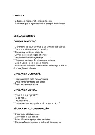 ORIGENS
¨ Educação tradicional e manipuladora
¨ Acreditar que a ação indireta é sempre mais eficaz
ESTILO ASSERTIVO
COMPORTAMENTOS
¨ Considera os seus direitos e os direitos dos outros
¨ Encara positivamente os desafios
¨ Comportamento consistente
¨ Linhas de comunicação abertas
¨ Inspira confiança/segurança
¨ Negoceia na base de interesses mútuos
¨ Está à vontade na relação directa
¨ Estabelece relações fundadas na confiança e não na
dominação/calculismo
LINGUAGEM CORPORAL
¨ Postura direita mas descontraída
¨ Olhar firme/contacto dos olhos
¨ Sentido da compostura
LINGUAGEM VERBAL
¨ “Qual é a sua opinião?”
¨ “E se nós…”
¨ “ Gostaria de …”
¨ “No seu entender, qual a melhor forma de …”
TÉCNICA DA AUTO-AFIRMAÇÃO
¨ Descrever objetivamente
¨ Expressar o que pensa
¨ Especificar com propostas realistas
¨ Consequência, levando o outro a interessar-se
 