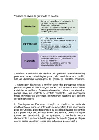 Vejamos os níveis de gravidade do conflito.
Admitindo a existência de conflitos, os gerentes (administradores)
possuem certas metodologias para poder administrar um conflito.
São as chamadas abordagens de gestão de conflitos. Vejamos.
1. Abordagem Estrutural: o conflito surge das percepções criadas
pelas condições de diferenciação, de recursos limitados e escassos
e de interdependência. Se esses elementos puderem ser alterados,
poderá haver um controle do conflito resultante. Essa abordagem
busca minimizar as diferenças identificando objetivos que possam
ser compartilhados;
2. Abordagem de Processo: redução de conflitos por meio da
modificação do processo, intervindo-se no conflito. Essa abordagem
pode ser utilizada pela desativação ou desescalonização do conflito
(uma parte reage cooperativamente), pela reunião de confrontação
(ponto de desativação já ultrapassado; o confronto ocorre
abertamente e de forma hostil) e pela colaboração (após as etapas
acima; partes trabalham juntas para solucionar problemas); e
 
