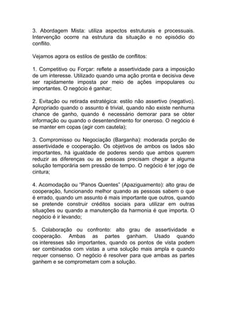 3. Abordagem Mista: utiliza aspectos estruturais e processuais.
Intervenção ocorre na estrutura da situação e no episódio do
conflito.
Vejamos agora os estilos de gestão de conflitos:
1. Competitivo ou Forçar: reflete a assertividade para a imposição
de um interesse. Utilizado quando uma ação pronta e decisiva deve
ser rapidamente imposta por meio de ações impopulares ou
importantes. O negócio é ganhar;
2. Evitação ou retirada estratégica: estilo não assertivo (negativo).
Apropriado quando o assunto é trivial, quando não existe nenhuma
chance de ganho, quando é necessário demorar para se obter
informação ou quando o desentendimento for oneroso. O negócio é
se manter em copas (agir com cautela);
3. Compromisso ou Negociação (Barganha): moderada porção de
assertividade e cooperação. Os objetivos de ambos os lados são
importantes, há igualdade de poderes sendo que ambos querem
reduzir as diferenças ou as pessoas precisam chegar a alguma
solução temporária sem pressão de tempo. O negócio é ter jogo de
cintura;
4. Acomodação ou “Panos Quentes” (Apaziguamento): alto grau de
cooperação, funcionando melhor quando as pessoas sabem o que
é errado, quando um assunto é mais importante que outros, quando
se pretende construir créditos sociais para utilizar em outras
situações ou quando a manutenção da harmonia é que importa. O
negócio é ir levando;
5. Colaboração ou confronto: alto grau de assertividade e
cooperação. Ambas as partes ganham. Usado quando
os interesses são importantes, quando os pontos de vista podem
ser combinados com vistas a uma solução mais ampla e quando
requer consenso. O negócio é resolver para que ambas as partes
ganhem e se comprometam com a solução.
 