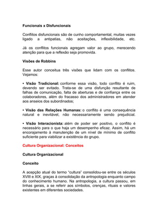 Funcionais x Disfuncionais
Conflitos disfuncionais são de cunho comportamental, muitas vezes
ligado a antipatias, não aceitações, inflexibilidade, etc.
Já os conflitos funcionais agregam valor ao grupo, merecendo
atenção para que a reflexão seja promovida.
Visões de Robbins
Esse autor conceitua três visões que lidam com os conflitos.
Vejamos:
• Visão Tradicional: conforme essa visão, todo conflito é ruim,
devendo ser evitado. Trata-se de uma disfunção resultante de
falhas de comunicação, falta de aberturas e de confiança entre os
colaboradores, além do fracasso dos administradores em atender
aos anseios dos subordinados;
• Visão das Relações Humanas: o conflito é uma consequência
natural e inevitável, não necessariamente sendo prejudicial.
• Visão Interacionista: além de poder ser positivo, o conflito é
necessário para o que haja um desempenho eficaz. Assim, há um
encorajamento à manutenção de um nível de mínimo de conflito
suficiente para viabilizar a existência do grupo.
Cultura Organizacional: Conceitos
Cultura Organizacional
Conceito
A acepção atual do termo “cultura” consolidou-se entre os séculos
XVIII e XIX, graças à consolidação da antropologia enquanto campo
do conhecimento humano. Na antropologia, a cultura passou, em
linhas gerais, a se referir aos símbolos, crenças, rituais e valores
existentes em diferentes sociedades.
 