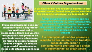 A palavra “clima” nos remete a algumas ideias
do senso comum, fazendo-nos pensar em clima
frio ou quente, agradável ou desagradável
É algo proveniente do ambiente que nos
causa uma sensação, e, como consequência,
gera em nós algumas reações. Por outro
lado, o clima organizacional tem a ver com a
sensação das pessoas no ambiente de
trabalho
Clima organizacional pode ser
entendido como a expressão
dos sentimentos dos
empregados diante dos valores,
das políticas, das práticas de
gestão de recursos humanos,
da forma de relacionamento
com os colegas, da postura
empresarial ao estabelecer
metas e da situação econômica
É a percepção global das pessoas a
respeito do seu ambiente de trabalho,
capaz de influenciar o
comportamento profissional e afetar
o desempenho da organização
Clima X Cultura Organizacional
 