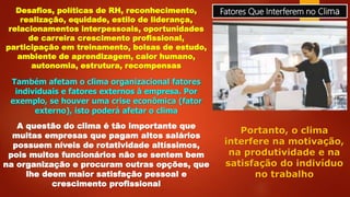 Fatores Que Interferem no ClimaDesafios, políticas de RH, reconhecimento,
realização, equidade, estilo de liderança,
relacionamentos interpessoais, oportunidades
de carreira crescimento profissional,
participação em treinamento, bolsas de estudo,
ambiente de aprendizagem, calor humano,
autonomia, estrutura, recompensas
Também afetam o clima organizacional fatores
individuais e fatores externos à empresa. Por
exemplo, se houver uma crise econômica (fator
externo), isto poderá afetar o clima
A questão do clima é tão importante que
muitas empresas que pagam altos salários
possuem níveis de rotatividade altíssimos,
pois muitos funcionários não se sentem bem
na organização e procuram outras opções, que
lhe deem maior satisfação pessoal e
crescimento profissional
Portanto, o clima
interfere na motivação,
na produtividade e na
satisfação do indivíduo
no trabalho
 