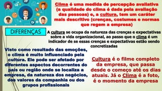 DIFERENÇAS
Clima é uma medida de percepção avaliativa
(a qualidade do clima é dada pela avaliação
das pessoas) e, a cultura, tem um caráter
mais descritivo (crenças, costumes e normas
que regem a empresa)
A cultura se ocupa da natureza das crenças e expectativas
sobre a vida organizacional, ao passo que o clima é um
indicador de se essas crenças e expectativas estão sendo
concretizadas
Visto como resultado das emoções,
o clima é muito influenciado pela
cultura. Ele pode ser afetado por
diferentes aspectos decorrentes do
país ou região onde se localiza a
empresa, da natureza dos negócios,
dos valores da companhia ou dos
grupos profissionais
Cultura é o filme completo
da empresa, que passa
desde o começo até os dias
atuais. Já o Clima é a foto,
é o momento da empresa
 