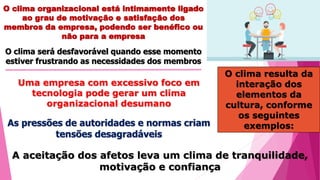 O clima organizacional está intimamente ligado
ao grau de motivação e satisfação dos
membros da empresa, podendo ser benéfico ou
não para a empresa
O clima será desfavorável quando esse momento
estiver frustrando as necessidades dos membros
O clima resulta da
interação dos
elementos da
cultura, conforme
os seguintes
exemplos:
Uma empresa com excessivo foco em
tecnologia pode gerar um clima
organizacional desumano
As pressões de autoridades e normas criam
tensões desagradáveis
A aceitação dos afetos leva um clima de tranquilidade,
motivação e confiança
 