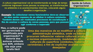 Gestão da Cultura
Organizacional
A cultura organizacional vai se transformando ao longo do tempo
conforme ingressam novas pessoas na empresa, as transformações
no ambiente e os acontecimentos internos, colocando alguns
desafios à organização
Exemplo: Ao selecionar novos funcionários deve-se observar
se eles serão capazes de se alinhar à cultura existente.
Também devem ser realizados processos de socialização a
fim de ensinar a cultura às novas pessoas, para que possam
agir conforme o esperado
Mas, a cultura pode
ser gerenciada ou
modificada pela
organização? A
maioria dos
autores entende
que SIM, embora
não seja uma
tarefa fácil
Uma das maneiras de se modificar a cultura é a
administração simbólica, onde os líderes
procuram influenciar valores culturais arraigados
e normas organizacionais, modelando elementos
culturais de superfície (símbolos, histórias e
cerimônias) a fim de explicitar acordos culturais
desejados
 