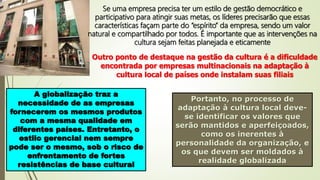 Se uma empresa precisa ter um estilo de gestão democrático e
participativo para atingir suas metas, os líderes precisarão que essas
características façam parte do “espírito” da empresa, sendo um valor
natural e compartilhado por todos. É importante que as intervenções na
cultura sejam feitas planejada e eticamente
Outro ponto de destaque na gestão da cultura é a dificuldade
encontrada por empresas multinacionais na adaptação à
cultura local de países onde instalam suas filiais
A globalização traz a
necessidade de as empresas
fornecerem os mesmos produtos
com a mesma qualidade em
diferentes países. Entretanto, o
estilo gerencial nem sempre
pode ser o mesmo, sob o risco de
enfrentamento de fortes
resistências de base cultural
Portanto, no processo de
adaptação à cultura local deve-
se identificar os valores que
serão mantidos e aperfeiçoados,
como os inerentes à
personalidade da organização, e
os que devem ser moldados à
realidade globalizada
 