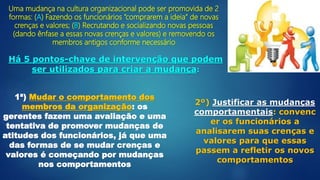 Uma mudança na cultura organizacional pode ser promovida de 2
formas: (A) Fazendo os funcionários “comprarem a ideia” de novas
crenças e valores; (B) Recrutando e socializando novas pessoas
(dando ênfase a essas novas crenças e valores) e removendo os
membros antigos conforme necessário
Há 5 pontos-chave de intervenção que podem
ser utilizados para criar a mudança:
1ª) Mudar o comportamento dos
membros da organização: os
gerentes fazem uma avaliação e uma
tentativa de promover mudanças de
atitudes dos funcionários, já que uma
das formas de se mudar crenças e
valores é começando por mudanças
nos comportamentos
2º) Justificar as mudanças
comportamentais: convenc
er os funcionários a
analisarem suas crenças e
valores para que essas
passem a refletir os novos
comportamentos
 