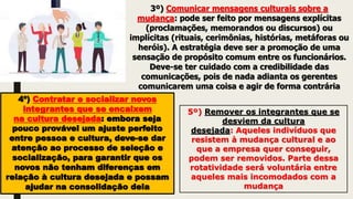 3º) Comunicar mensagens culturais sobre a
mudança: pode ser feito por mensagens explícitas
(proclamações, memorandos ou discursos) ou
implícitas (rituais, cerimônias, histórias, metáforas ou
heróis). A estratégia deve ser a promoção de uma
sensação de propósito comum entre os funcionários.
Deve-se ter cuidado com a credibilidade das
comunicações, pois de nada adianta os gerentes
comunicarem uma coisa e agir de forma contrária
4º) Contratar e socializar novos
integrantes que se encaixem
na cultura desejada: embora seja
pouco provável um ajuste perfeito
entre pessoa e cultura, deve-se dar
atenção ao processo de seleção e
socialização, para garantir que os
novos não tenham diferenças em
relação à cultura desejada e possam
ajudar na consolidação dela
5º) Remover os integrantes que se
desviem da cultura
desejada: Aqueles indivíduos que
resistem à mudança cultural e ao
que a empresa quer conseguir,
podem ser removidos. Parte dessa
rotatividade será voluntária entre
aqueles mais incomodados com a
mudança
 