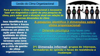 Gestão do Clima Organizacional
Para gerenciar o clima organizacional é necessário
fazer um diagnóstico a partir de uma pesquisa de
clima, para saber qual a situação atual em relação às
diversas dimensões do clima
Isso identificará os
pontos fortes e fracos
e, consequentemente,
obtém-se um plano de
ação para elevar a
qualidade do clima.
Após essas ações
teremos uma nova
pesquisa, reiniciando-
se o ciclo de gestão
do clima
organizacional
A pesquisa identifica 3 dimensões sobre
clima organizacional:
1ª) Dimensão psicológica: inclui fatores como
comprometimento, criatividade, recompensa, sentimento de
valorização profissional e pessoal em relação a diferentes níveis
hierárquicos, personalismo, individualismo, status e sociabilidade
2º) Dimensão informal: grupos de interesse,
formadores de opinião e focos de resistência a
mudanças
 