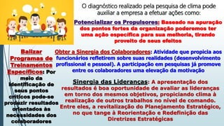 O diagnóstico realizado pela pesquisa de clima pode
auxiliar a empresa a efetuar ações como:
Potencializar os Propulsores: Baseado na apuração
dos pontos fortes da organização poderemos ter
uma ação específica para sua melhoria, tirando
proveito de seus efeitos
Balizar
Programas de
Treinamentos
Específicos: Por
meio da
identificação de
seus pontos
críticos pode-se
produzir resultados
orientados às
necessidades dos
colaboradores
Obter a Sinergia dos Colaboradores: Atividade que propicia aos
funcionários refletirem sobre suas realidades (desenvolvimento
profissional e pessoal). A participação em pesquisas já promove
entre os colaboradores uma elevação da motivação
Sinergia das Lideranças: A apresentação dos
resultados é boa oportunidade de avaliar as lideranças
em torno dos mesmos objetivos, propiciando clima à
realização de outros trabalhos no nível de comando.
Entre eles, a revitalização do Planejamento Estratégico,
no que tange à Reorientação e Redefinição das
Diretrizes Estratégicas
 