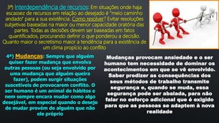3ª) Interdependência de recursos: Em situações onde haja
escassez de recursos em relação ao desejado é “meio caminho
andado” para a sua existência. Como resolver? Evitar resoluções
subjetivas baseadas na maior ou menor capacidade oratória das
partes. Todas as decisões devem ser baseadas em fatos
quantificados, procurando definir o que ponderou a decisão.
Quanto maior o secretismo maior a tendência para a existência de
um clima propício ao conflito
4ª) Mudanças: Sempre que alguém
quiser fazer mudança que envolva
outras pessoas (ou seja envolvido por
uma mudança que alguém queira
fazer), podem surgir situações
suscetíveis de provocarem conflito. O
ser humano é um animal de hábitos e
nem sempre encara mudar como algo
desejável, em especial quando o desejo
de mudar provém de alguém que não
ele próprio
Mudanças provocam ansiedade e o ser
humano tem necessidade de dominar os
acontecimentos em que se vê envolvido.
Saber predizer as consequências dos
seus métodos de trabalho transmite
segurança e, quando se muda, essa
segurança pode ser abalada, para não
falar no esforço adicional que é exigido
para que as pessoas se adaptem à nova
realidade
 