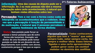 2ª) Fatores Subjacentes:
Informação: Uma das causas de disputa pode ser a
informação. Se 2 ou mais pessoas não têm a mesma
informação sobre certo acontecimento, é natural que
tenham visões diferentes sobre isso
Percepção: Tem a ver com a forma como cada um
interpreta os acontecimentos que o rodeiam. Uma
vez que a percepção é função da personalidade e
da motivação, é natural que 2 pessoas percebam o
mesmo fenômeno de forma distinta
Status: Essa posição pode forçar as
pessoas a tomar posições que de outra
forma não tomariam. Exemplo: um
diretor de uma faculdade pode tomar
posição ao lado de um docente do seu
departamento num conflito com alunos,
exatamente porque é isso que se espera
dele
Personalidade: Todos conhecemos
alguém que tem a “mania” que saber
sempre tudo, estar sempre certo, ter
sempre a melhor ideia. Esses fatores,
ligados a uma certa agressividade,
podem gerar como um cocktail
molotov no domínio dos conflitos
 