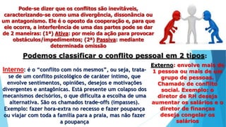 Pode-se dizer que os conflitos são inevitáveis,
caracterizando-se como uma divergência, dissonância ou
um antagonismo. Ele é o oposto da cooperação e, para que
ele ocorra, a interferência de uma das partes pode se dar
de 2 maneiras: (1ª) Ativa: por meio da ação para provocar
obstáculos/impedimentos; (2ª) Passiva: mediante
determinada omissão
Podemos classificar o conflito pessoal em 2 tipos:
Interno: é o “conflito com nós mesmos”, ou seja, trata-
se de um conflito psicológico de caráter íntimo, que
envolve sentimentos, opiniões, desejos e motivações
divergentes e antagônicas. Está presente um colapso dos
mecanismos decisórios, o que dificulta a escolha de uma
alternativa. São os chamados trade-offs (impasses).
Exemplo: fazer hora-extra no recesso e fazer poupança
ou viajar com toda a família para a praia, mas não fazer
a poupança
Externo: envolve mais de
1 pessoa ou mais de um
grupo de pessoas.
Chamado de conflito
social. Exemplo: o
diretor de RH deseja
aumentar os salários e o
diretor de finanças
deseja congelar os
salários
 