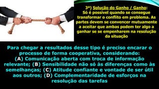 3ª) Solução do Ganho / Ganho:
Só é possível quando se consegue
transformar o conflito em problema. As
partes devem se convencer mutuamente
a aceitar que ambas podem ter algo a
ganhar se se empenharem na resolução
da situação
Para chegar a resultados desse tipo é preciso encarar o
processo de forma cooperativa, considerando:
(A) Comunicação aberta com troca de informação
relevante; (B) Sensibilidade não só às diferenças como às
semelhanças; (C) Atitude confiante e vontade de ser útil
aos outros; (D) Complementaridade de esforços na
resolução das tarefas
 
