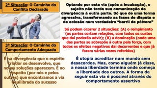 2ª Situação: O Caminho do
Conflito Declarado
Optando por esta via (após a incubação), o
sujeito não tarda sua comunicação de
divergência à outra parte. Só que de uma forma
agressiva, transformando as fases de disputa e
de eclosão num verdadeiro “barril de pólvora”
Só podem ocorrer 2 situações: (A) o rompimento
(as partes cortam relações, com todos os custos
que daí poderão advir); (B) a dominação (onde uma
das partes se sobrepõe à outra pela força, com
todos os efeitos negativos daí decorrentes e que já
foram várias vezes referidos)
3ª Situação: O Caminho do
Comportamento Adequado
É na divergência que o espírito
criador se desenvolve, que
novas soluções aparecem. É no
respeito (por nós e pelos
outros) que encontramos a via
equilibrada do sucesso
É utopia acreditar num mundo sem
desacordos. Mas, como alguém já disse,
a nossa liberdade termina onde começa
a liberdade dos outros. A forma de
seguir esta via é possível através do
comportamento assertivo
 