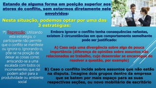 Estando de alguma forma em posição superior aos
atores do conflito, sem estarmos diretamente nele
envolvidos:
Nesta situação, podemos optar por uma das
3 estratégias:
1ª) Repressão: Utilizando
esta estratégia, o
participante não permite
que o conflito se manifeste
ou ignora-o. Ignorando-o,
põe-se na posição de
deixar as coisas correr,
arriscando-se a uma
escalada com todos os
inconvenientes que daí
podem advir para a
produtividade ou ambiente
social
Embora ignorar o conflito tenha consequências nefastas,
existem 2 circunstâncias em que comportamento semelhante
pode ser justificado:
A) Caso seja uma divergência sobre algo de pouca
importância (diferença de opiniões sobre assuntos não
relacionados ao trabalho, cujo desenrolar se encarregue de
resolver a questão, por exemplo)
B) Caso o conflito incida sobre assuntos que não estão
na disputa. Imagine dois grupos dentro da empresa
que se batem por mais espaço para as suas
respectivas seções, ou novo mobiliário de escritório
 