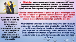 2ª) Diluição: Nessa atuação existem 2 técnicas às quais
pode fazer-se apelo: suavizar o conflito ou apelar para
objetivos significativos para as partes conflitantes, os
quais não se conseguem atingir sem a cooperação mútua
Suavizar é tentar convencer as partes de que as diferenças entre
elas não são assim tão grandes e sempre existem alguns pontos
em comum. Pode também passar por tentar que as partes se
sintam menos ofendidas com algo que tenha sido dito
Esta técnica é útil
quando o conflito
ocorre entre
empregados
antigos e
empregados novos
de uma empresa
em torno de
problemas como
valores e filosofias
de gestão
Outra forma é centrar a atenção das partes em objetivos
que sejam significativos para ambos. Em vez de “atacar”
o conflito real, tenta-se desviar a atenção dos grupos
para objetivos de médio/longo prazo, comuns a ambos.
É uma tentativa de tornar insignificante a disputa atual,
considerando a magnitude do que pode estar em risco
no futuro
 