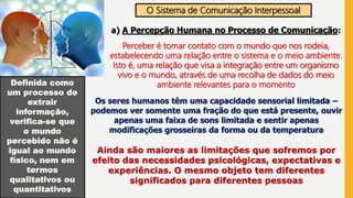O Sistema de Comunicação Interpessoal
a) A Percepção Humana no Processo de Comunicação:
Perceber é tomar contato com o mundo que nos rodeia,
estabelecendo uma relação entre o sistema e o meio ambiente.
Isto é, uma relação que visa a integração entre um organismo
vivo e o mundo, através de uma recolha de dados do meio
ambiente relevantes para o momentoDefinida como
um processo de
extrair
informação,
verifica-se que
o mundo
percebido não é
igual ao mundo
físico, nem em
termos
qualitativos ou
quantitativos
Os seres humanos têm uma capacidade sensorial limitada –
podemos ver somente uma fração do que está presente, ouvir
apenas uma faixa de sons limitada e sentir apenas
modificações grosseiras da forma ou da temperatura
Ainda são maiores as limitações que sofremos por
efeito das necessidades psicológicas, expectativas e
experiências. O mesmo objeto tem diferentes
significados para diferentes pessoas
 