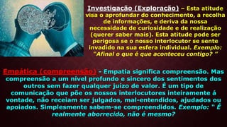 Investigação (Exploração) – Esta atitude
visa o aprofundar do conhecimento, a recolha
de informações, e deriva da nossa
necessidade de curiosidade e de realização
(querer saber mais). Esta atitude pode ser
perigosa se o nosso interlocutor se sente
invadido na sua esfera individual. Exemplo:
“Afinal o que é que aconteceu contigo? ”
Empática (compreensão) - Empatia significa compreensão. Mas
compreensão a um nível profundo e sincero dos sentimentos dos
outros sem fazer qualquer juízo de valor. É um tipo de
comunicação que põe os nossos interlocutores inteiramente á
vontade, não receiam ser julgados, mal-entendidos, ajudados ou
apoiados. Simplesmente sabem-se compreendidos. Exemplo: “ É
realmente aborrecido, não é mesmo?
 