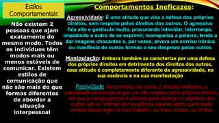 Estilos
Comportamentais
Não existem 2
pessoas que ajam
exatamente do
mesmo modo. Todos
os indivíduos têm
modos mais ou
menos estáveis de
comunicar. Existem
estilos de
comunicação que
não são mais do que
formas diferentes
de abordar a
situação
interpessoal
Comportamentos Ineficazes:
Agressividade: É uma atitude que visa a defesa dos próprios
direitos, sem respeito pelos direitos dos outros. O agressivo
fala alto e gesticula muito, procurando intimidar, interrompe,
impedindo o outro de se exprimir, monopoliza a palavra, tende a
dar imagens chocantes e, por vezes, arvora um sorriso irônico
ou manifesta de outras formas o seu desprezo pelos outros
Manipulação: Embora também se caracterize por uma defesa
dos próprios direitos em detrimento dos direitos dos outros,
essa atitude é completamente diferente da agressividade, na
sua essência e na sua manifestação
Passividade: Ao contrário das outras 2 atitudes ineficazes, a
passividade caracteriza-se por um não-respeito pelos próprios direitos,
em que a energia pessoal é utilizada para alcançar os objetivos dos
outros; são as “vítimas” por excelência, aqueles sobre quem pode
sempre descarregar-se mais trabalho, ou maus modos, ou ambos
 