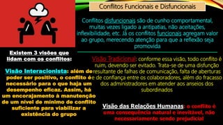 Conflitos Funcionais e Disfuncionais
Conflitos disfuncionais são de cunho comportamental,
muitas vezes ligado a antipatias, não aceitações,
inflexibilidade, etc. Já os conflitos funcionais agregam valor
ao grupo, merecendo atenção para que a reflexão seja
promovida
Existem 3 visões que
lidam com os conflitos: Visão Tradicional: conforme essa visão, todo conflito é
ruim, devendo ser evitado. Trata-se de uma disfunção
resultante de falhas de comunicação, falta de aberturas
e de confiança entre os colaboradores, além do fracasso
dos administradores em atender aos anseios dos
subordinados
Visão das Relações Humanas: o conflito é
uma consequência natural e inevitável, não
necessariamente sendo prejudicial
Visão Interacionista: além de
poder ser positivo, o conflito é
necessário para o que haja um
desempenho eficaz. Assim, há
um encorajamento à manutenção
de um nível de mínimo de conflito
suficiente para viabilizar a
existência do grupo
 