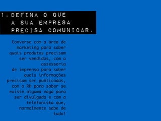 1. Defina o que  
a sua empresa  
precisa comunicar.
Converse com a área de
marketing para saber
quais produtos precisam
ser vendidos, com a
assessoria 	
de imprensa para saber
quais informações
precisam ser publicadas,
com o RH para saber se
existe alguma vaga para
ser divulgada e com a
telefonista que,
normalmente sabe de
tudo!
 