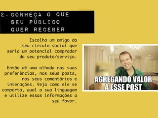 2.CONHEÇA O QUE  
SEU PÚBLICO  
QUER RECEBER
Escolha um amigo do 	
seu círculo social que 	
seria um potencial comprador 	
do seu produto/serviço. 	
!
Então dê uma olhada nas suas
preferências, nos seus posts,
nos seus comentários e
interações. Veja como ele se
comporta, qual a sua linguagem
e utilize essas informações a
seu favor.
 