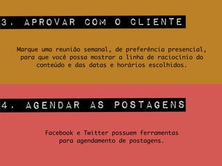 3. aprovar com o cliente
Marque uma reunião semanal, de preferência presencial,
para que você possa mostrar a linha de raciocínio do
conteúdo e das datas e horários escolhidos.
4. agendar as postagens
Facebook e Twitter possuem ferramentas 	
para agendamento de postagens.
 