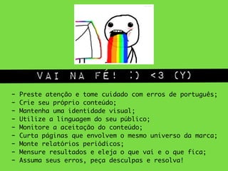 vai na fé! :) <3 (Y)
- Preste atenção e tome cuidado com erros de português;	
- Crie seu próprio conteúdo;	
- Mantenha uma identidade visual;	
- Utilize a linguagem do seu público;	
- Monitore a aceitação do conteúdo;	
- Curta páginas que envolvem o mesmo universo da marca;	
- Monte relatórios periódicos;	
- Mensure resultados e eleja o que vai e o que fica;	
- Assuma seus erros, peça desculpas e resolva!
 