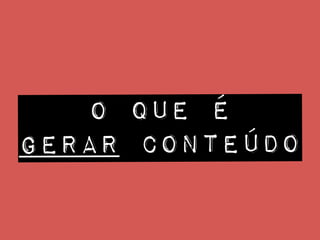 O QUE é
gerar conteúdo
 