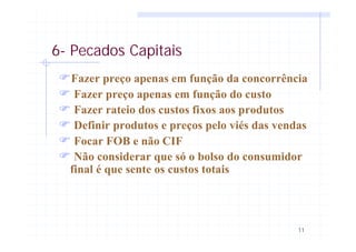 11
6- Pecados Capitais
FFazer preço apenas em função da concorrência
F Fazer preço apenas em função do custo
F Fazer rateio dos custos fixos aos produtos
F Definir produtos e preços pelo viés das vendas
F Focar FOB e não CIF
F Não considerar que só o bolso do consumidor
final é que sente os custos totais
 