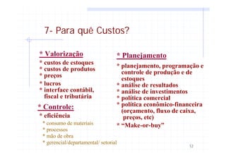 12
7- Para quê Custos?
* Valorização
* Controle:
* Planejamento
* custos de estoques
* custos de produtos
* preços
* lucros
* interface contábil,
fiscal e tributária
* eficiência
* planejamento, programação e
controle de produção e de
* análise de resultados
estoques
* análise de investimentos
* política comercial
* política econômico-financeira
(orçamento, fluxo de caixa,
preços, etc)
* “Make-or-buy”* consumo de materiais
* processos
* mão de obra
* gerencial/departamental/ setorial
 