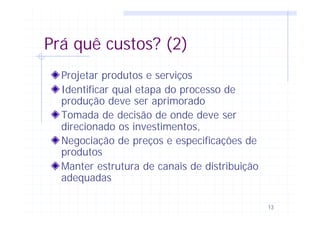 13
Prá quê custos? (2)
Projetar produtos e serviços
Identificar qual etapa do processo de
produção deve ser aprimorado
Tomada de decisão de onde deve ser
direcionado os investimentos,
Negociação de preços e especificações de
produtos
Manter estrutura de canais de distribuição
adequadas
 