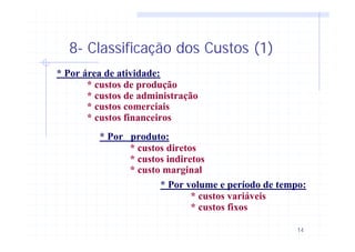 14
8- Classificação dos Custos (1)
* Por área de atividade:
* custos de produção
* custos de administração
* custos comerciais
* custos financeiros
* Por produto:
* custos diretos
* custos indiretos
* custo marginal
* Por volume e período de tempo:
* custos variáveis
* custos fixos
 