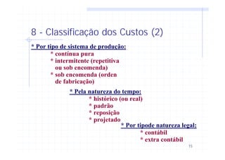 15
8 - Classificação dos Custos (2)
* Por tipo de sistema de produção:
* contínua pura
* intermitente (repetitiva
ou sob encomenda)
* sob encomenda (orden
de fabricação)
* Pela natureza do tempo:
* histórico (ou real)
* padrão
* reposição
* projetado
* Por tipode natureza legal:
* contábil
* extra contábil
 