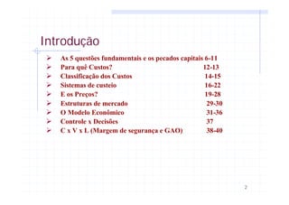 2
Introdução
Ø As 5 questões fundamentais e os pecados capitais 6-11
Ø Para quê Custos? 12-13
Ø Classificação dos Custos 14-15
Ø Sistemas de custeio 16-22
Ø E os Preços? 19-28
Ø Estruturas de mercado 29-30
Ø O Modelo Econômico 31-36
Ø Controle x Decisões 37
Ø C x V x L (Margem de segurança e GAO) 38-40
 